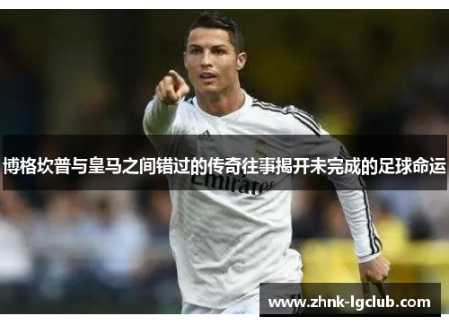 博格坎普与皇马之间错过的传奇往事揭开未完成的足球命运