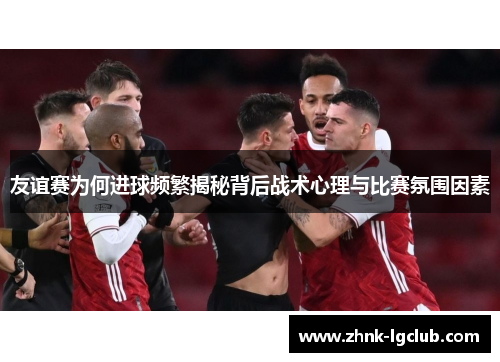 友谊赛为何进球频繁揭秘背后战术心理与比赛氛围因素