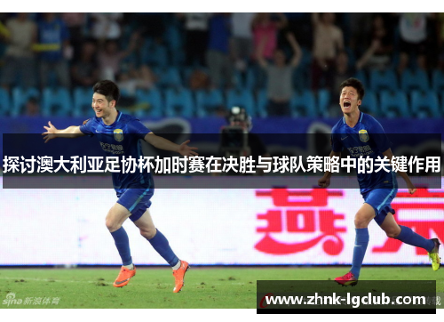 探讨澳大利亚足协杯加时赛在决胜与球队策略中的关键作用 探讨澳大利亚足协杯加时赛在决胜与球队策略中的关键作用