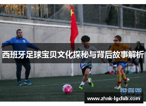 西班牙足球宝贝文化探秘与背后故事解析