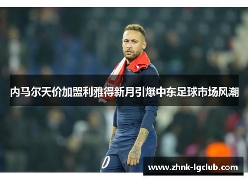 内马尔天价加盟利雅得新月引爆中东足球市场风潮 内马尔天价加盟利雅得新月引爆中东足球市场风潮