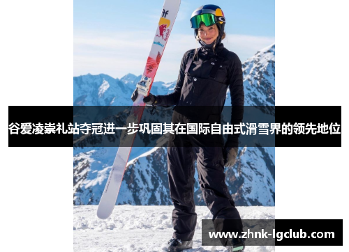 谷爱凌崇礼站夺冠进一步巩固其在国际自由式滑雪界的领先地位