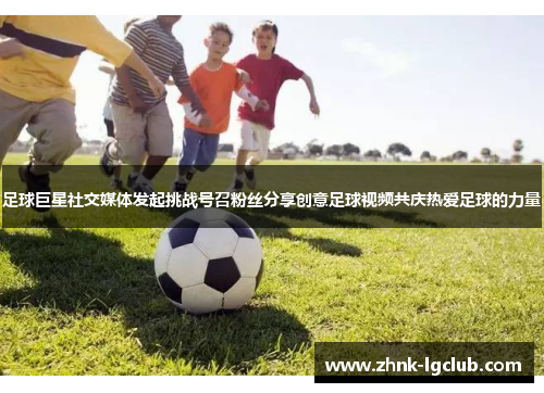 足球巨星社交媒体发起挑战号召粉丝分享创意足球视频共庆热爱足球的力量 足球巨星社交媒体发起挑战号召粉丝分享创意足球视频共庆热爱足球的力量