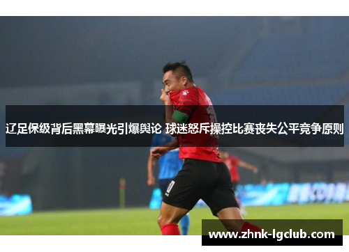 辽足保级背后黑幕曝光引爆舆论 球迷怒斥操控比赛丧失公平竞争原则 辽足保级背后黑幕曝光引爆舆论 球迷怒斥操控比赛丧失公平竞争原则
